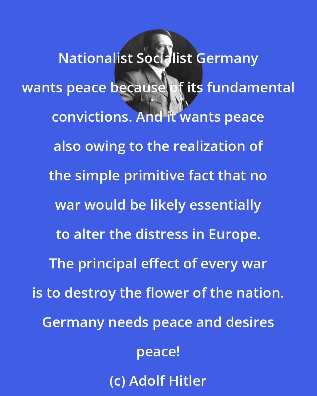 Adolf Hitler: Nationalist Socialist Germany wants peace because of its fundamental convictions. And it wants peace also owing to the realization of the simple primitive fact that no war would be likely essentially to alter the distress in Europe. The principal effect of every war is to destroy the flower of the nation. Germany needs peace and desires peace!