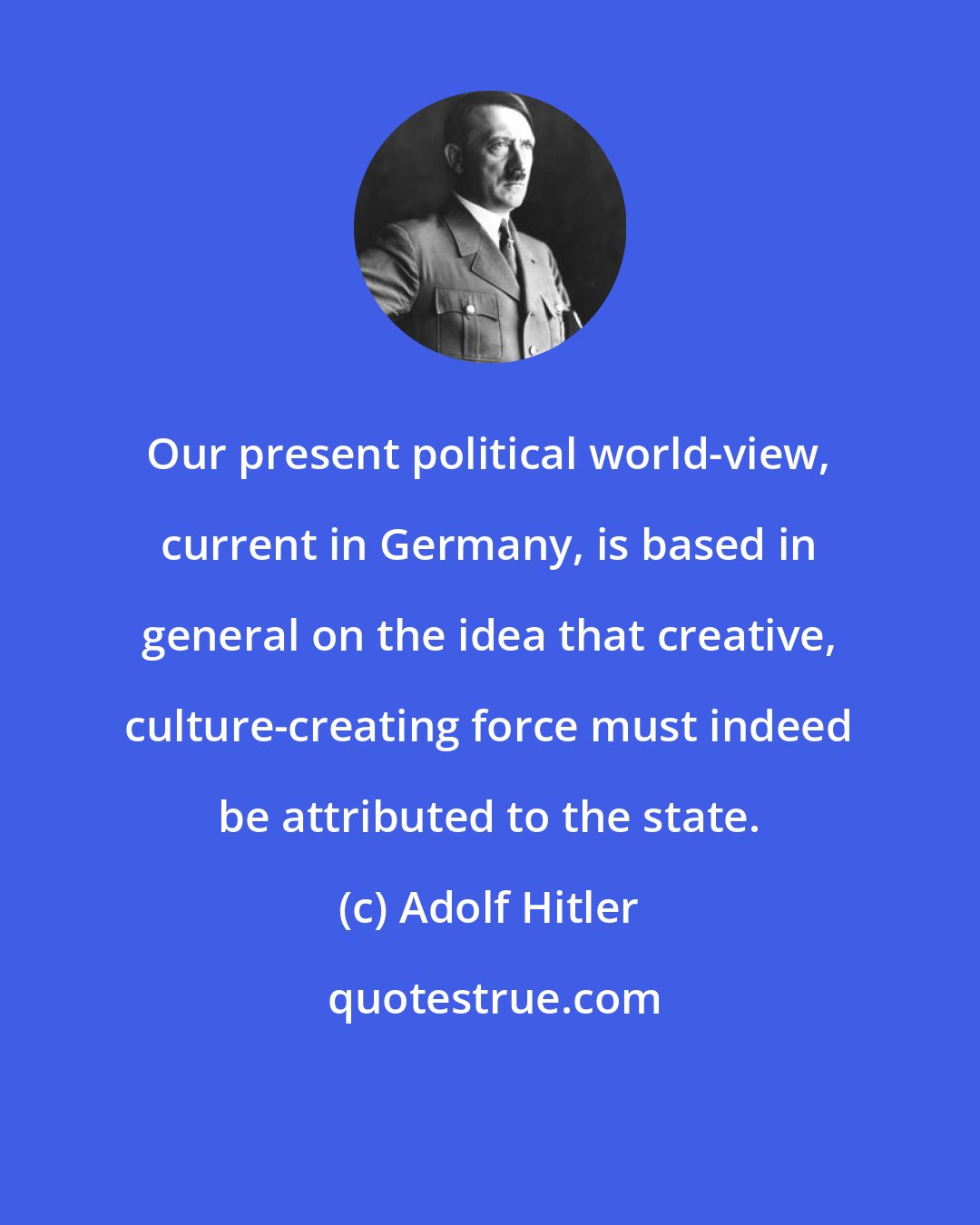 Adolf Hitler: Our present political world-view, current in Germany, is based in general on the idea that creative, culture-creating force must indeed be attributed to the state.