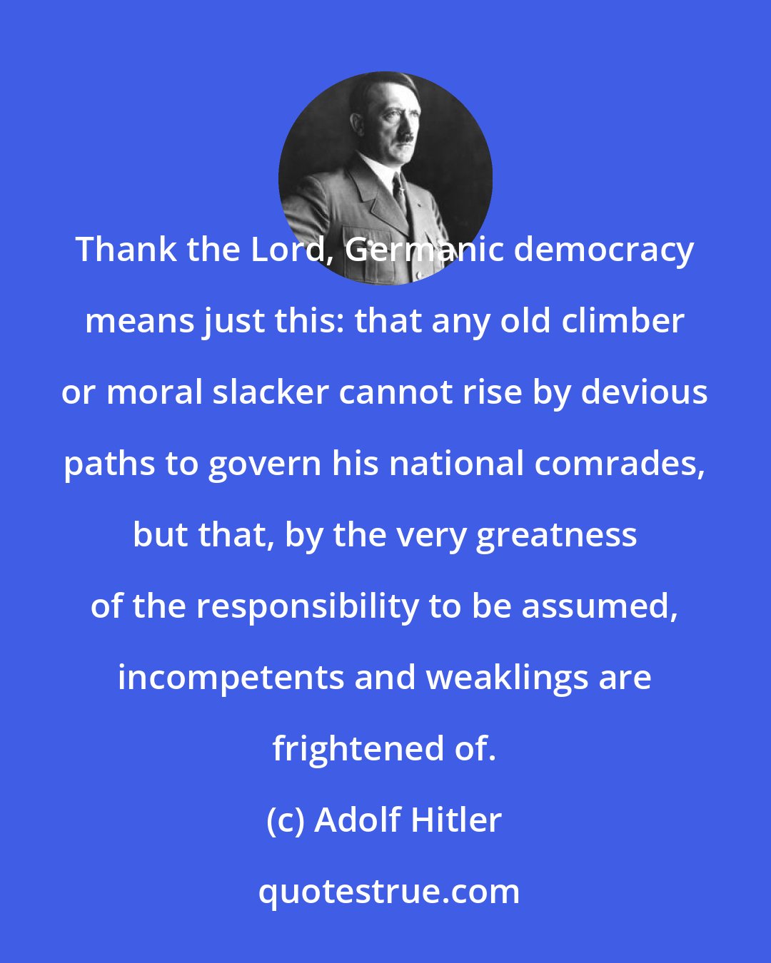 Adolf Hitler: Thank the Lord, Germanic democracy means just this: that any old climber or moral slacker cannot rise by devious paths to govern his national comrades, but that, by the very greatness of the responsibility to be assumed, incompetents and weaklings are frightened of.