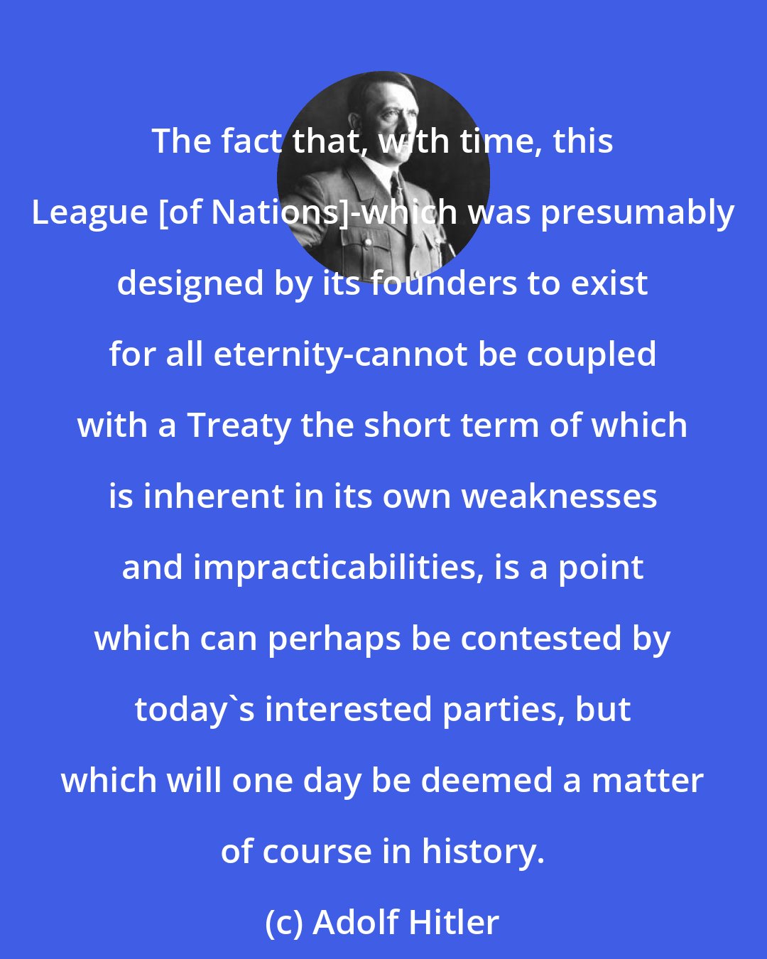Adolf Hitler: The fact that, with time, this League [of Nations]-which was presumably designed by its founders to exist for all eternity-cannot be coupled with a Treaty the short term of which is inherent in its own weaknesses and impracticabilities, is a point which can perhaps be contested by today's interested parties, but which will one day be deemed a matter of course in history.