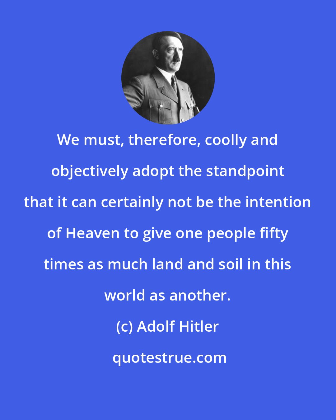Adolf Hitler: We must, therefore, coolly and objectively adopt the standpoint that it can certainly not be the intention of Heaven to give one people fifty times as much land and soil in this world as another.