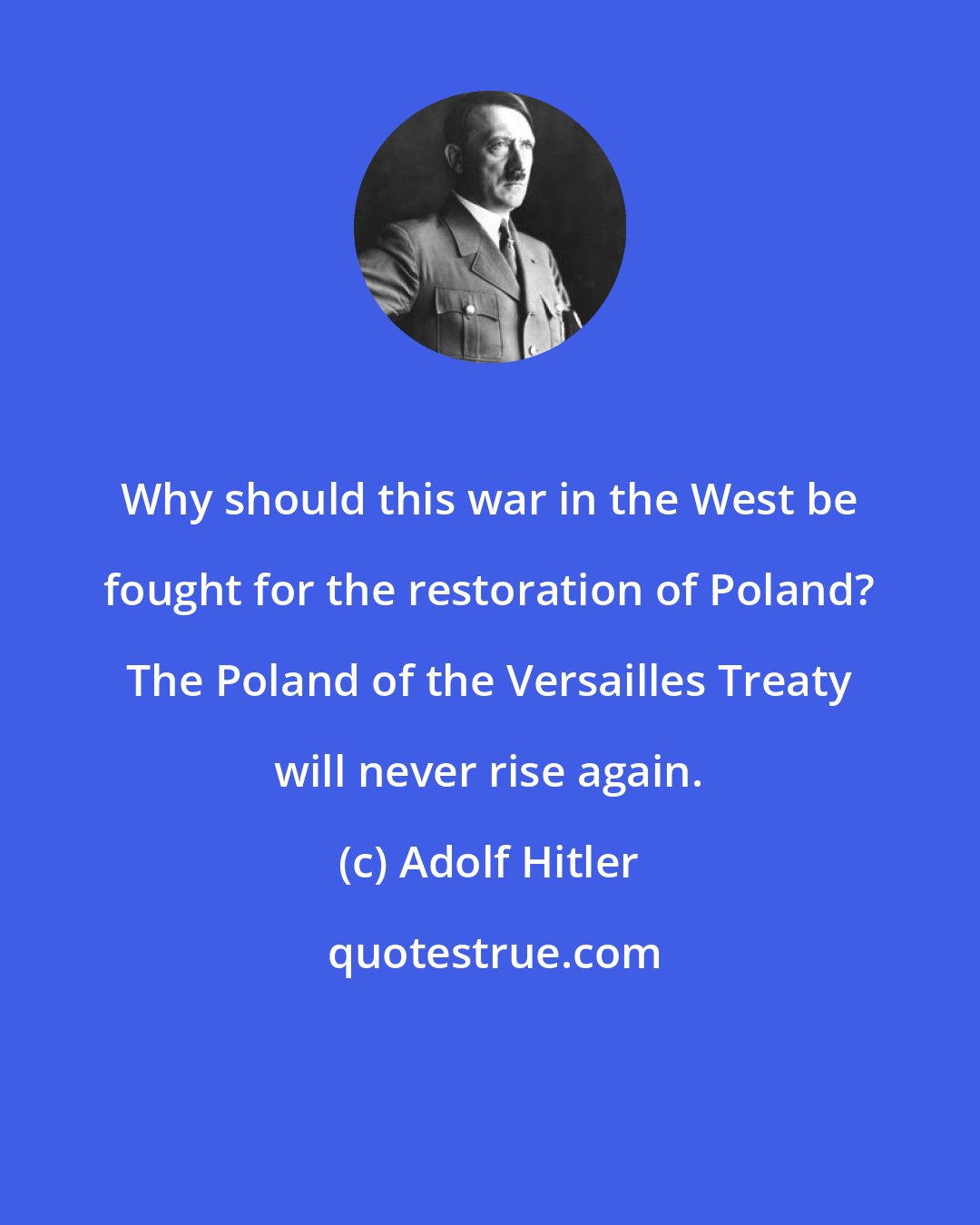 Adolf Hitler: Why should this war in the West be fought for the restoration of Poland? The Poland of the Versailles Treaty will never rise again.