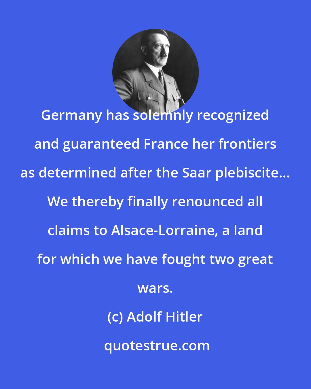 Adolf Hitler: Germany has solemnly recognized and guaranteed France her frontiers as determined after the Saar plebiscite... We thereby finally renounced all claims to Alsace-Lorraine, a land for which we have fought two great wars.