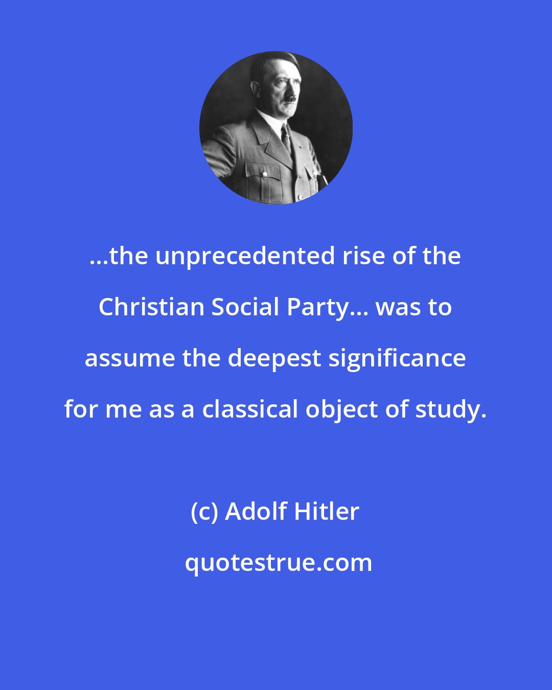 Adolf Hitler: ...the unprecedented rise of the Christian Social Party... was to assume the deepest significance for me as a classical object of study.