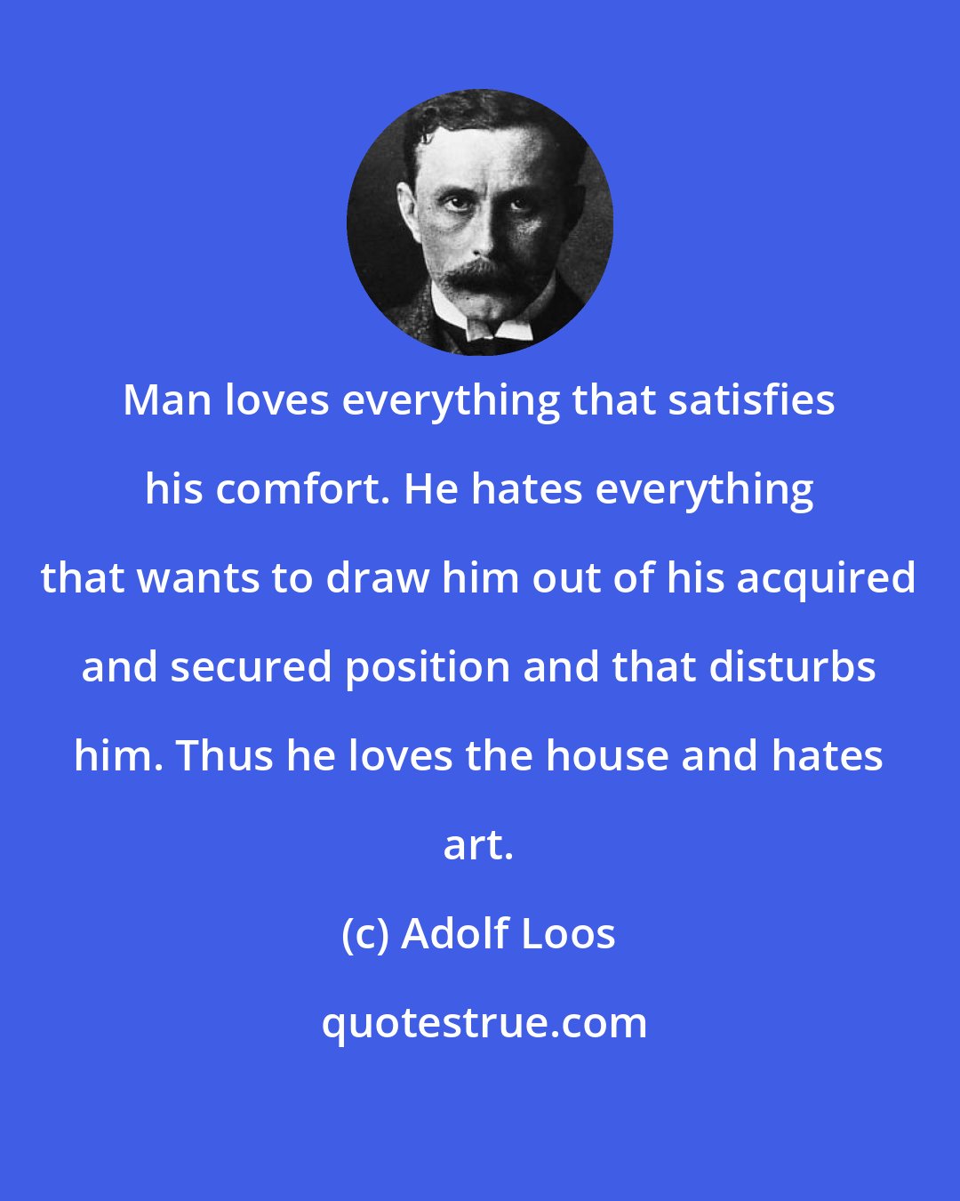 Adolf Loos: Man loves everything that satisfies his comfort. He hates everything that wants to draw him out of his acquired and secured position and that disturbs him. Thus he loves the house and hates art.