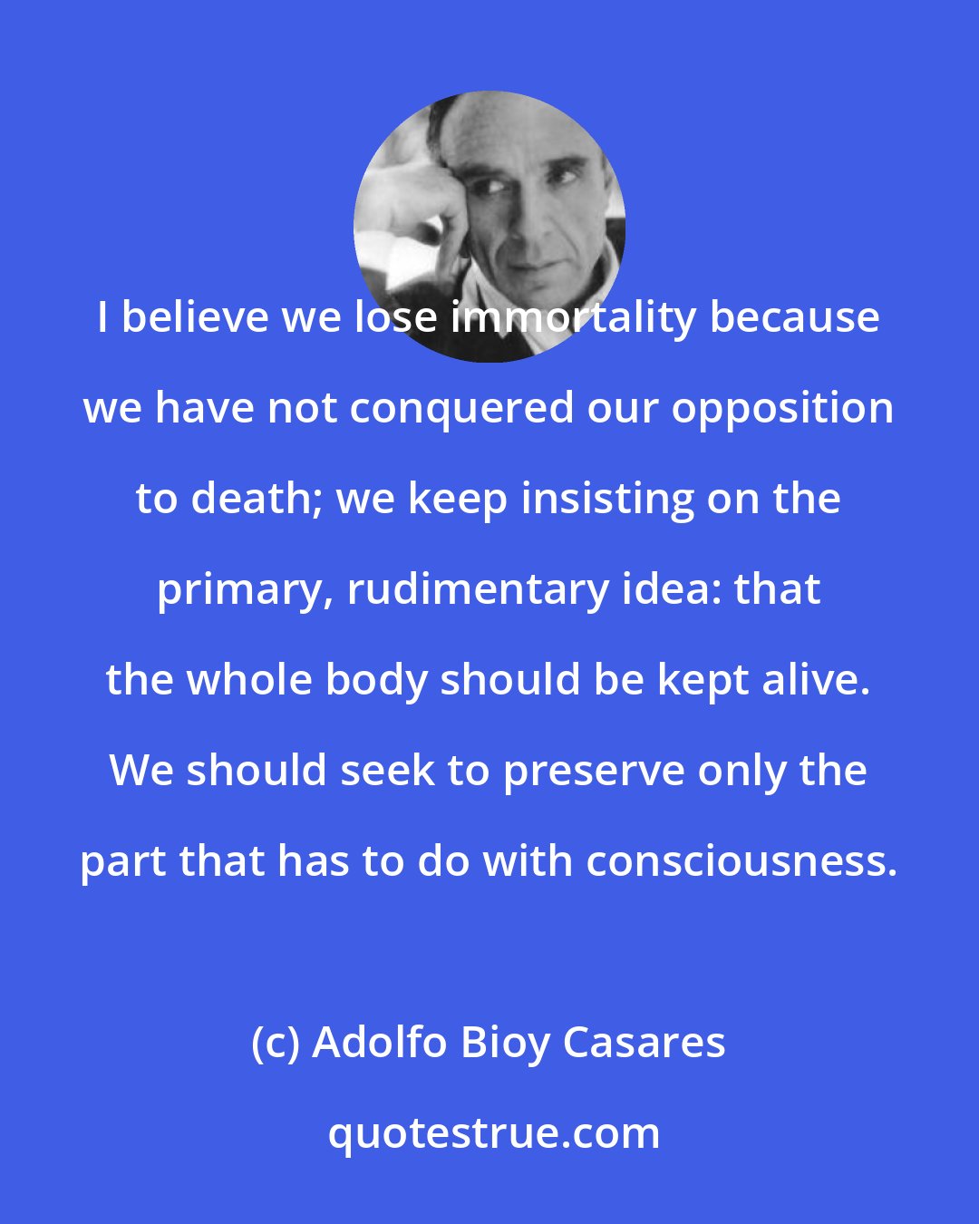 Adolfo Bioy Casares: I believe we lose immortality because we have not conquered our opposition to death; we keep insisting on the primary, rudimentary idea: that the whole body should be kept alive. We should seek to preserve only the part that has to do with consciousness.