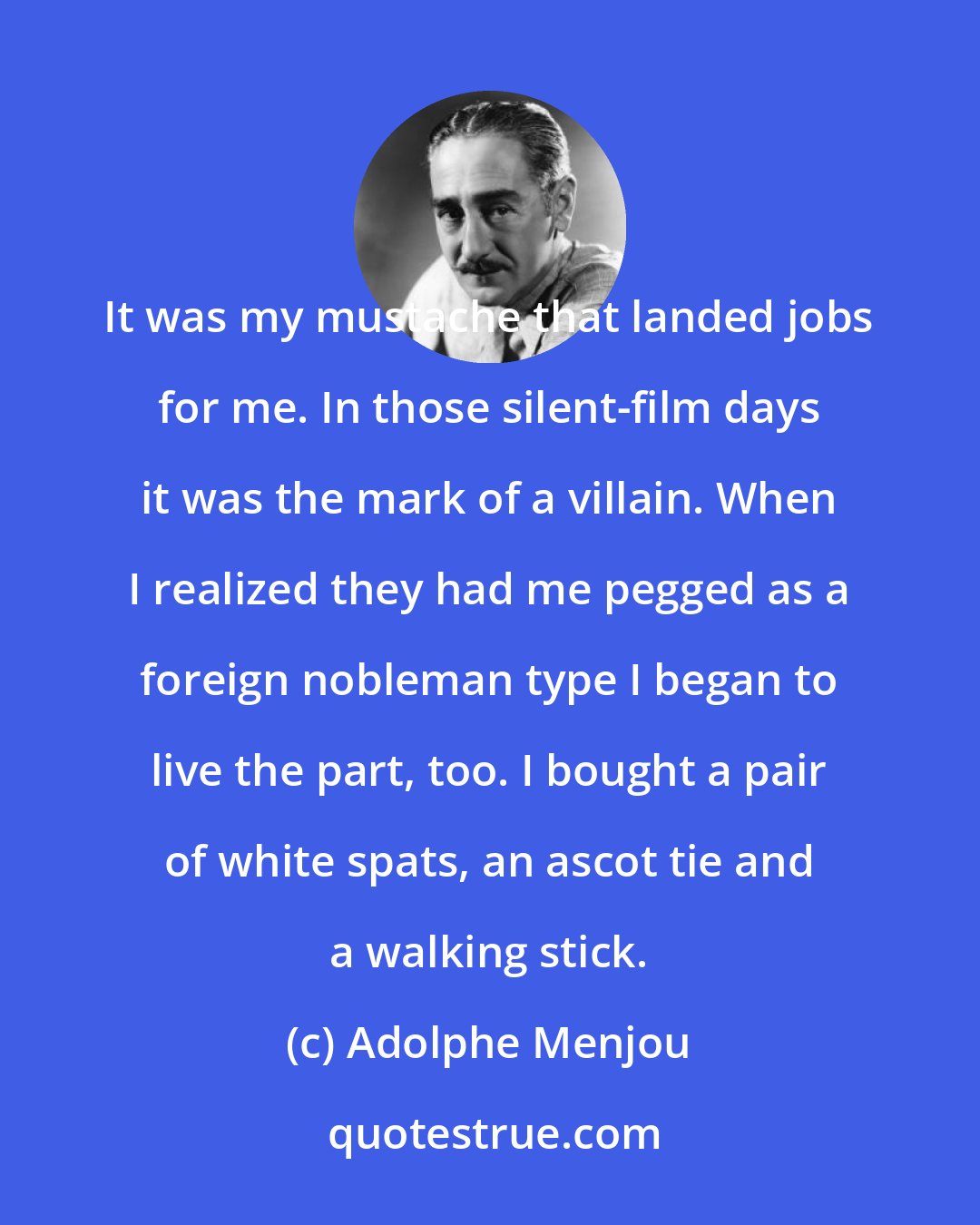 Adolphe Menjou: It was my mustache that landed jobs for me. In those silent-film days it was the mark of a villain. When I realized they had me pegged as a foreign nobleman type I began to live the part, too. I bought a pair of white spats, an ascot tie and a walking stick.