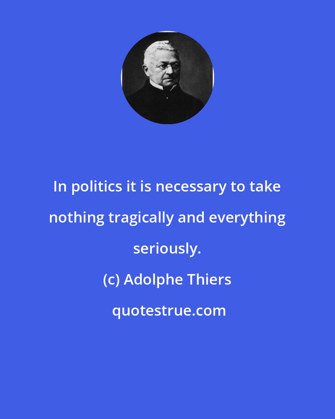 Adolphe Thiers: In politics it is necessary to take nothing tragically and everything seriously.