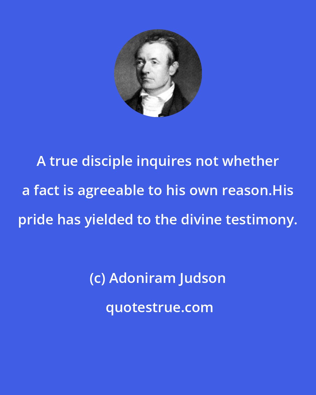 Adoniram Judson: A true disciple inquires not whether a fact is agreeable to his own reason.His pride has yielded to the divine testimony.