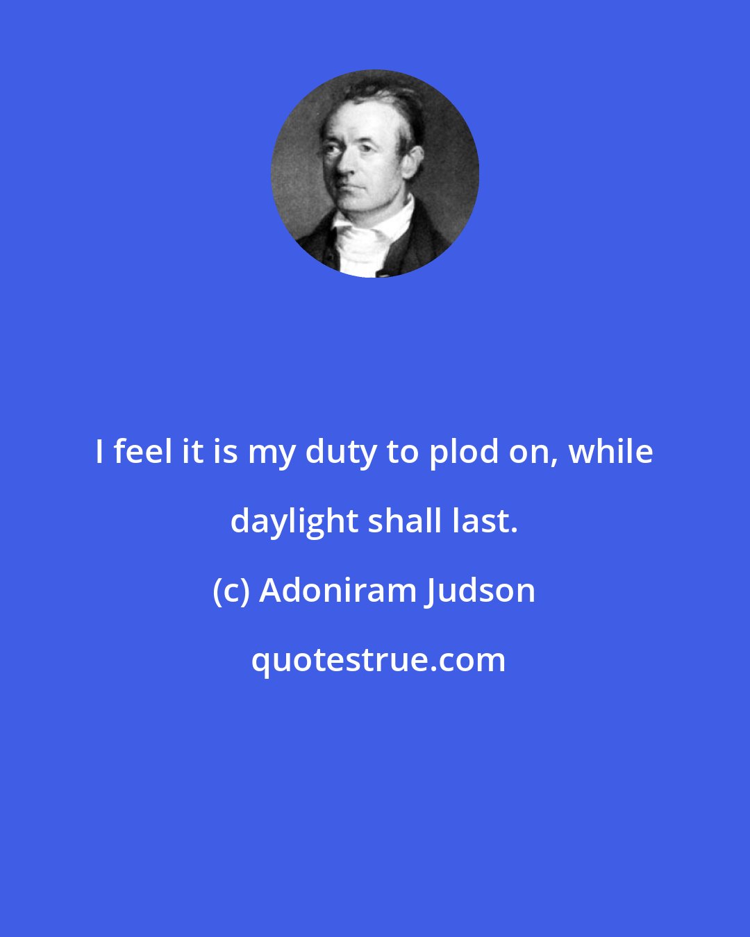 Adoniram Judson: I feel it is my duty to plod on, while daylight shall last.