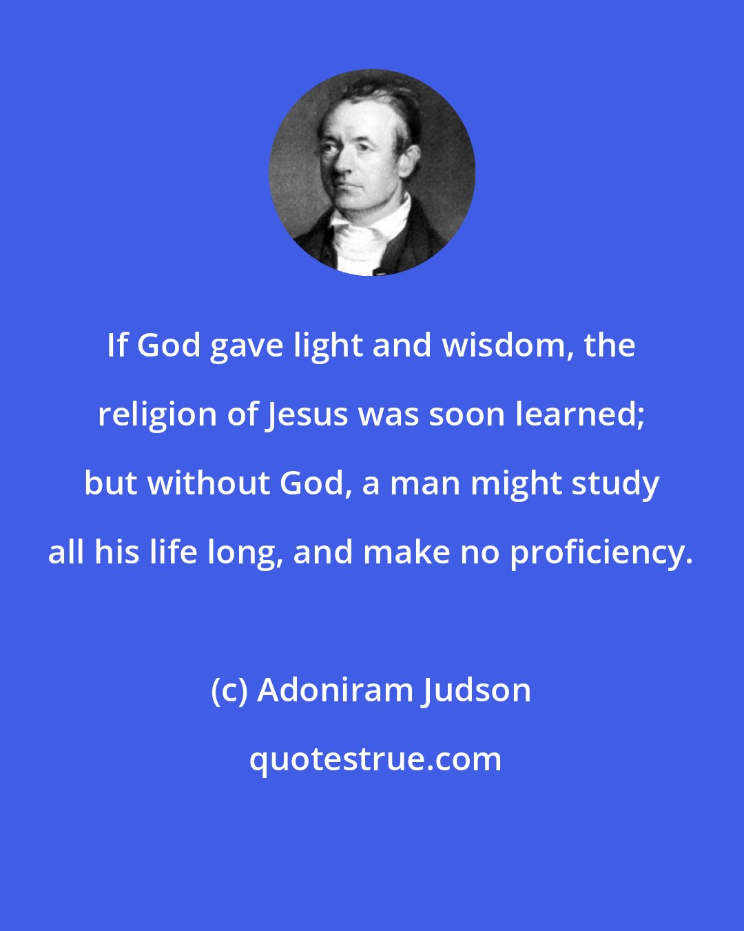 Adoniram Judson: If God gave light and wisdom, the religion of Jesus was soon learned; but without God, a man might study all his life long, and make no proficiency.