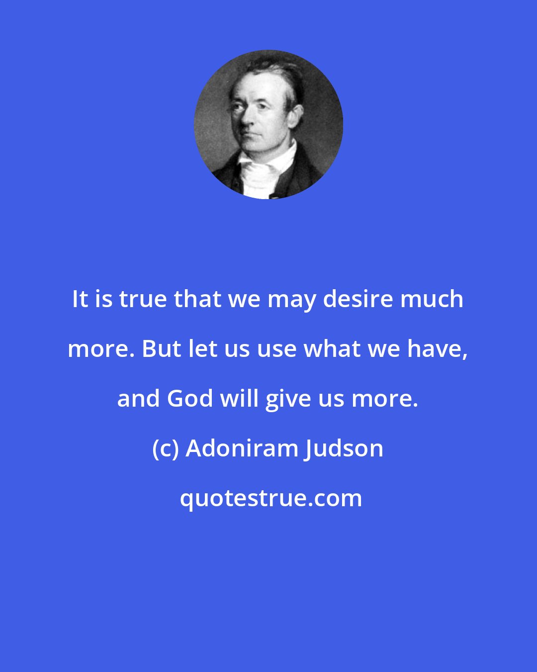 Adoniram Judson: It is true that we may desire much more. But let us use what we have, and God will give us more.