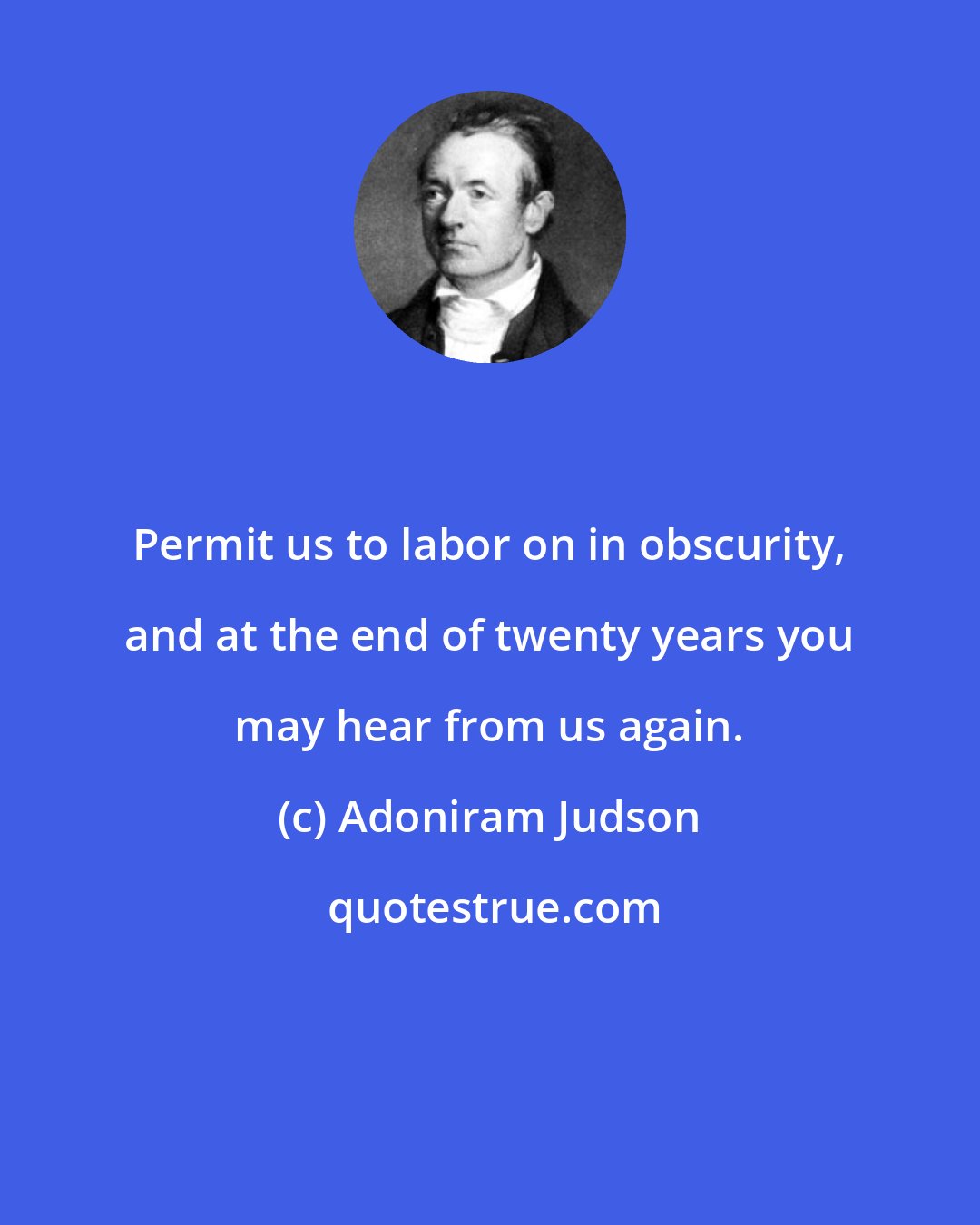 Adoniram Judson: Permit us to labor on in obscurity, and at the end of twenty years you may hear from us again.