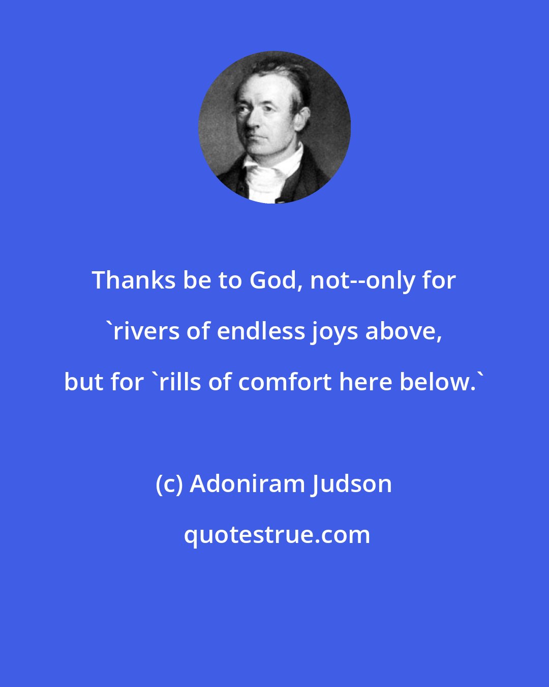 Adoniram Judson: Thanks be to God, not--only for 'rivers of endless joys above, but for 'rills of comfort here below.'