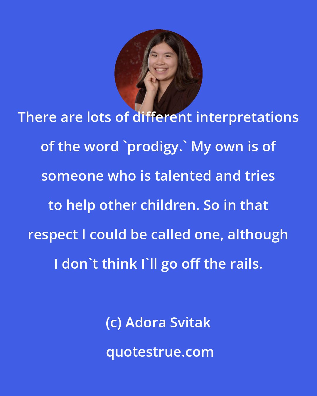 Adora Svitak: There are lots of different interpretations of the word 'prodigy.' My own is of someone who is talented and tries to help other children. So in that respect I could be called one, although I don't think I'll go off the rails.