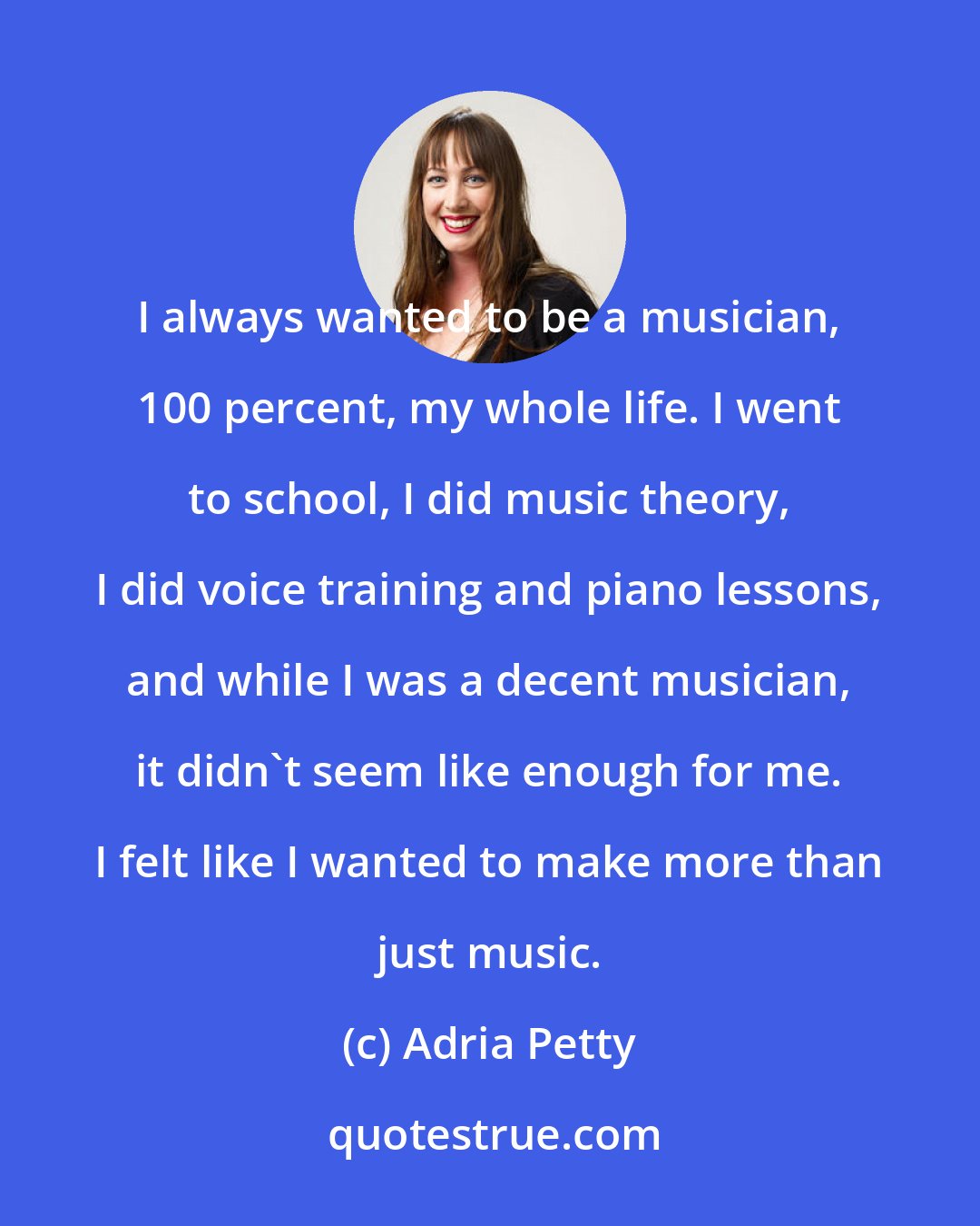 Adria Petty: I always wanted to be a musician, 100 percent, my whole life. I went to school, I did music theory, I did voice training and piano lessons, and while I was a decent musician, it didn't seem like enough for me. I felt like I wanted to make more than just music.