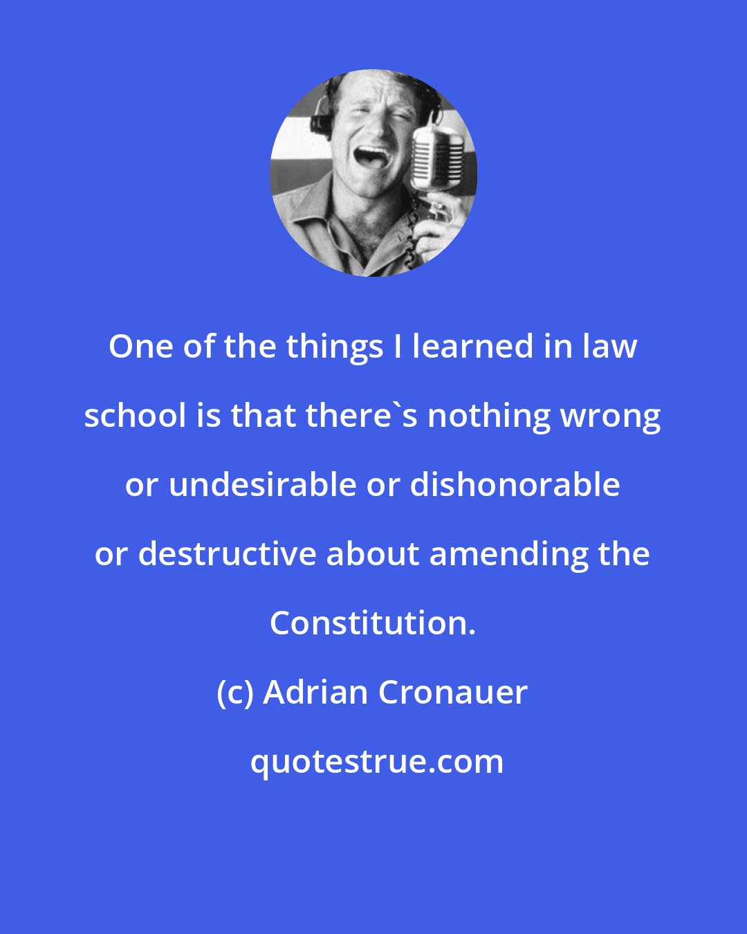 Adrian Cronauer: One of the things I learned in law school is that there's nothing wrong or undesirable or dishonorable or destructive about amending the Constitution.