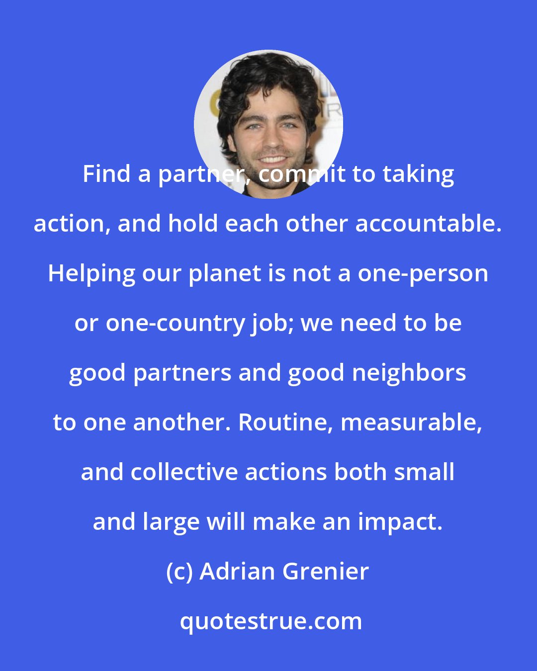 Adrian Grenier: Find a partner, commit to taking action, and hold each other accountable. Helping our planet is not a one-person or one-country job; we need to be good partners and good neighbors to one another. Routine, measurable, and collective actions both small and large will make an impact.