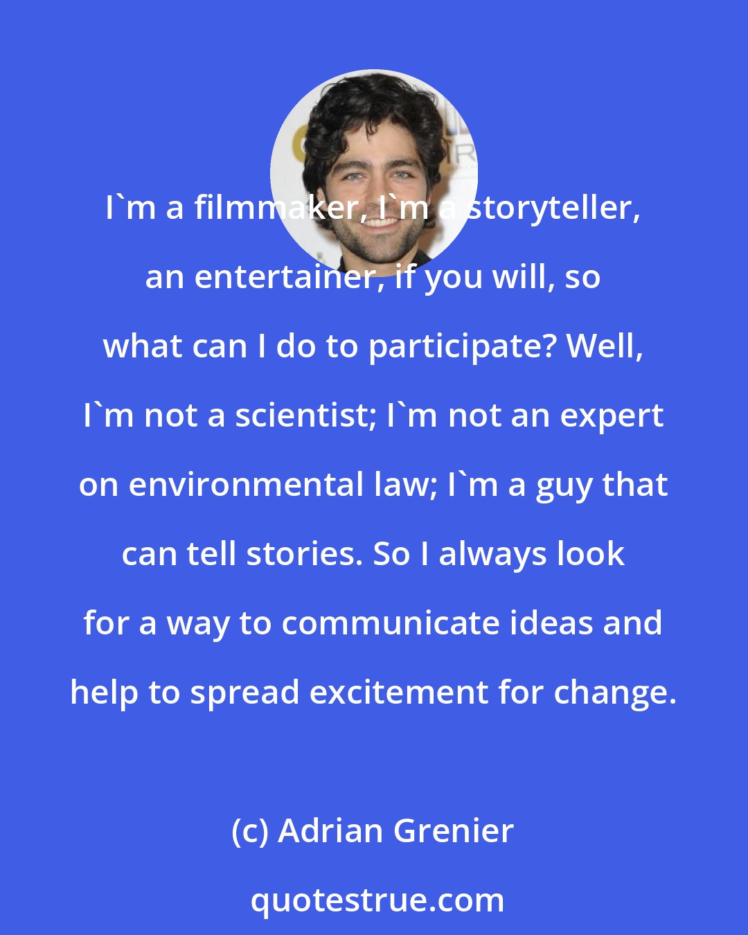 Adrian Grenier: I'm a filmmaker, I'm a storyteller, an entertainer, if you will, so what can I do to participate? Well, I'm not a scientist; I'm not an expert on environmental law; I'm a guy that can tell stories. So I always look for a way to communicate ideas and help to spread excitement for change.