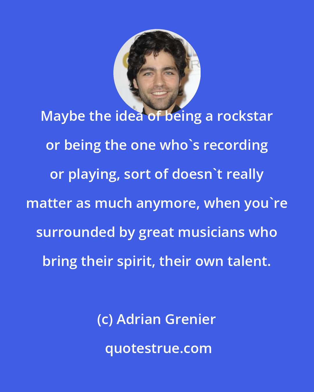 Adrian Grenier: Maybe the idea of being a rockstar or being the one who's recording or playing, sort of doesn't really matter as much anymore, when you're surrounded by great musicians who bring their spirit, their own talent.