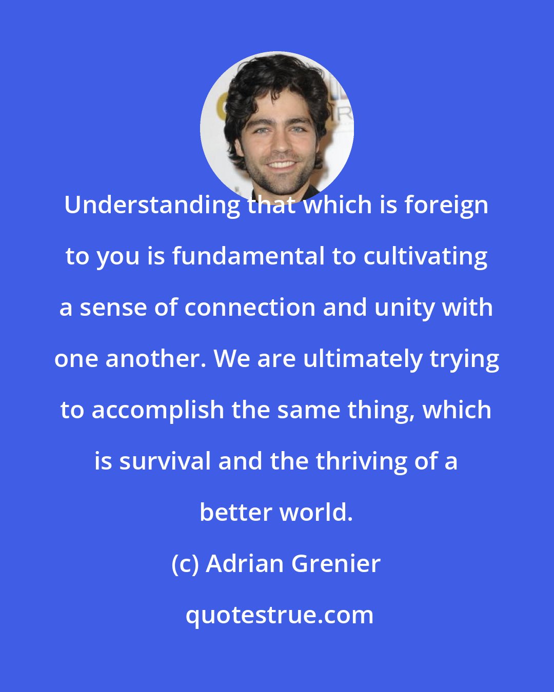 Adrian Grenier: Understanding that which is foreign to you is fundamental to cultivating a sense of connection and unity with one another. We are ultimately trying to accomplish the same thing, which is survival and the thriving of a better world.