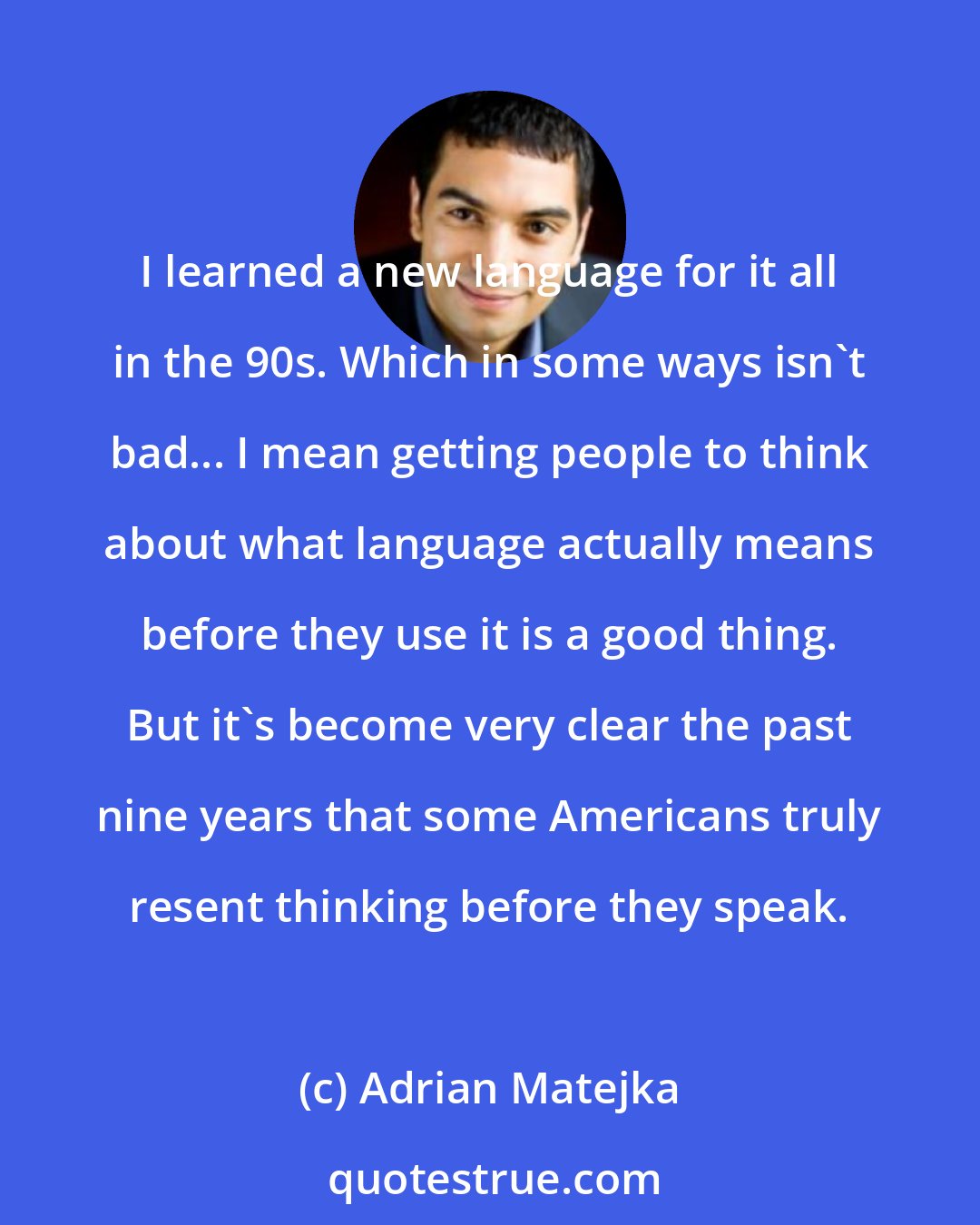 Adrian Matejka: I learned a new language for it all in the 90s. Which in some ways isn't bad... I mean getting people to think about what language actually means before they use it is a good thing. But it's become very clear the past nine years that some Americans truly resent thinking before they speak.