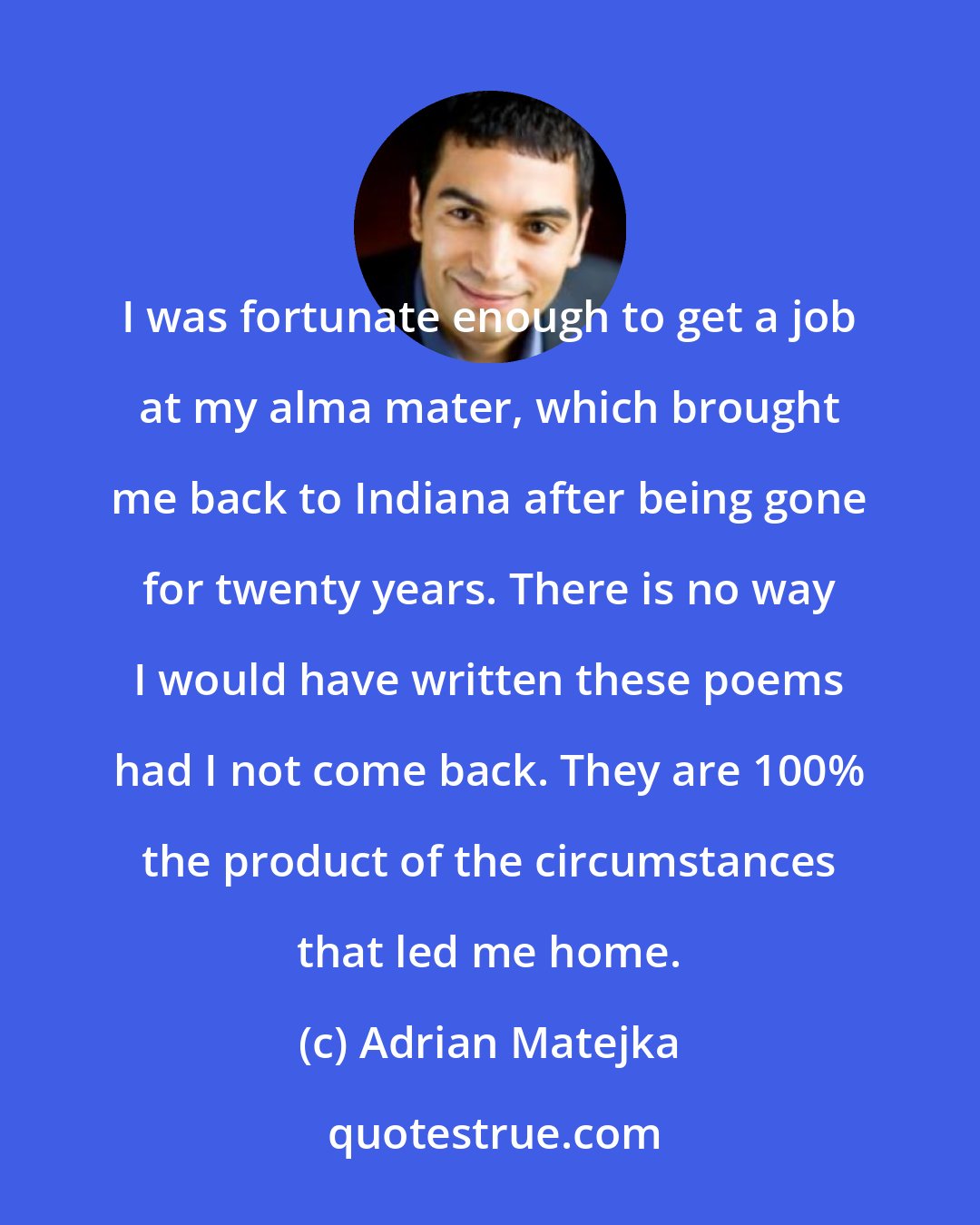 Adrian Matejka: I was fortunate enough to get a job at my alma mater, which brought me back to Indiana after being gone for twenty years. There is no way I would have written these poems had I not come back. They are 100% the product of the circumstances that led me home.