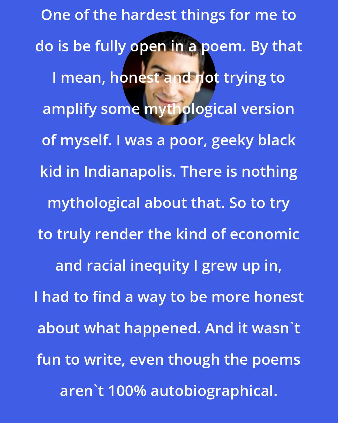 Adrian Matejka: One of the hardest things for me to do is be fully open in a poem. By that I mean, honest and not trying to amplify some mythological version of myself. I was a poor, geeky black kid in Indianapolis. There is nothing mythological about that. So to try to truly render the kind of economic and racial inequity I grew up in, I had to find a way to be more honest about what happened. And it wasn't fun to write, even though the poems aren't 100% autobiographical.