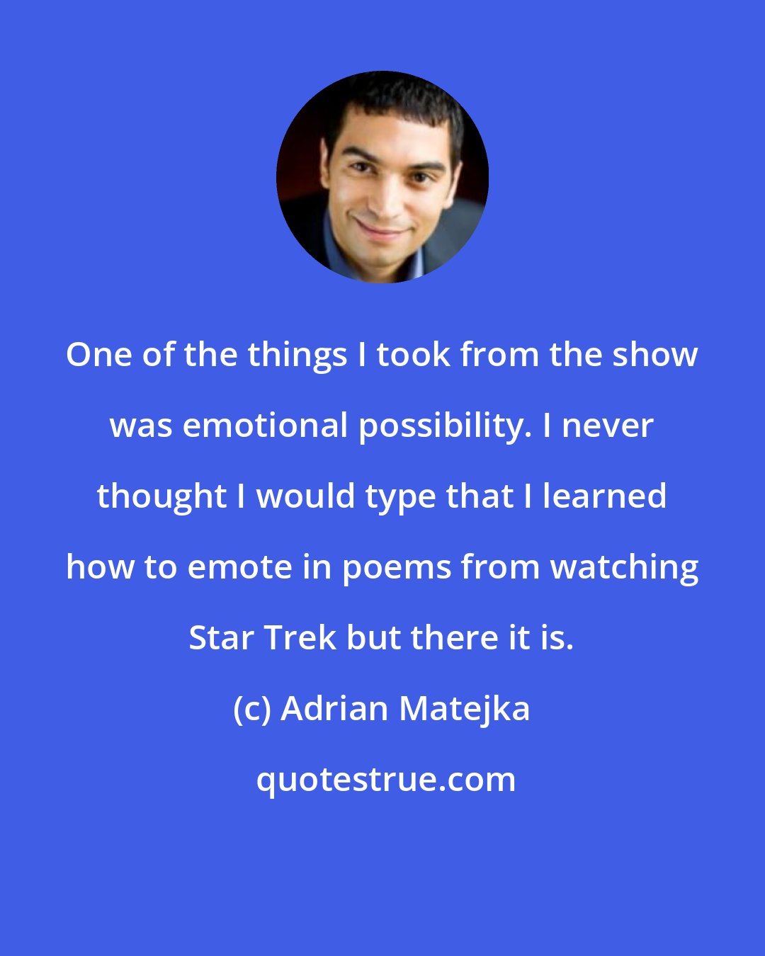 Adrian Matejka: One of the things I took from the show was emotional possibility. I never thought I would type that I learned how to emote in poems from watching Star Trek but there it is.
