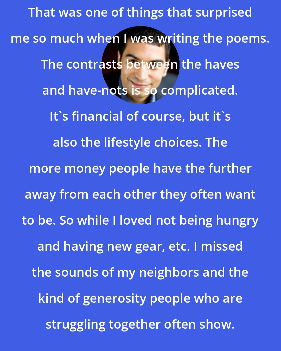 Adrian Matejka: That was one of things that surprised me so much when I was writing the poems. The contrasts between the haves and have-nots is so complicated. It's financial of course, but it's also the lifestyle choices. The more money people have the further away from each other they often want to be. So while I loved not being hungry and having new gear, etc. I missed the sounds of my neighbors and the kind of generosity people who are struggling together often show.