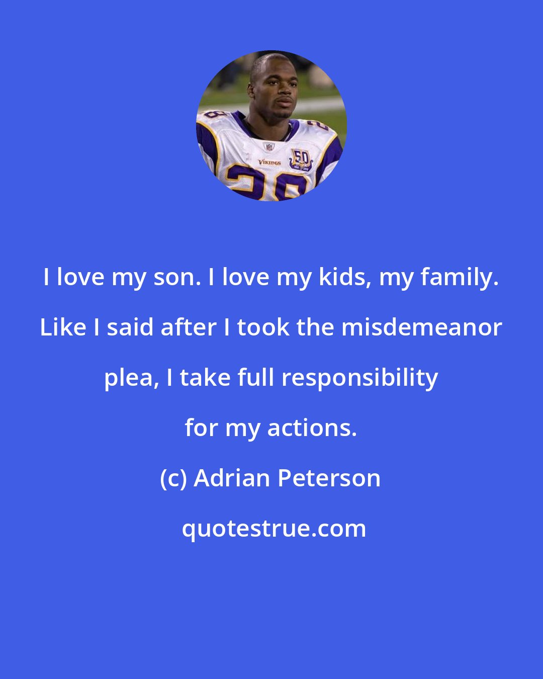 Adrian Peterson: I love my son. I love my kids, my family. Like I said after I took the misdemeanor plea, I take full responsibility for my actions.