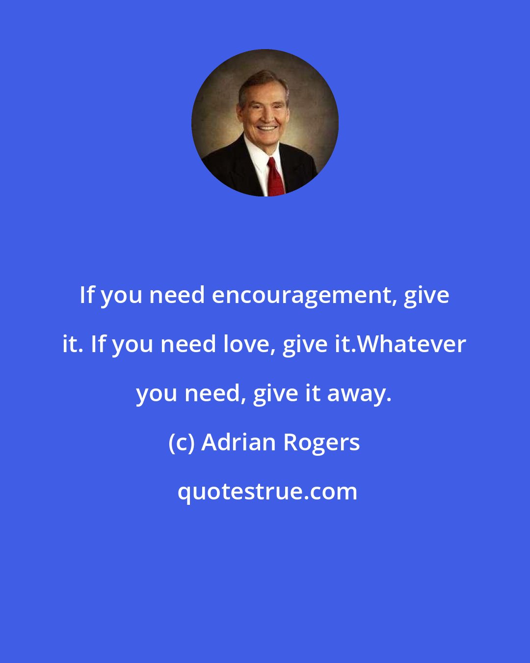 Adrian Rogers: If you need encouragement, give it. If you need love, give it.Whatever you need, give it away.