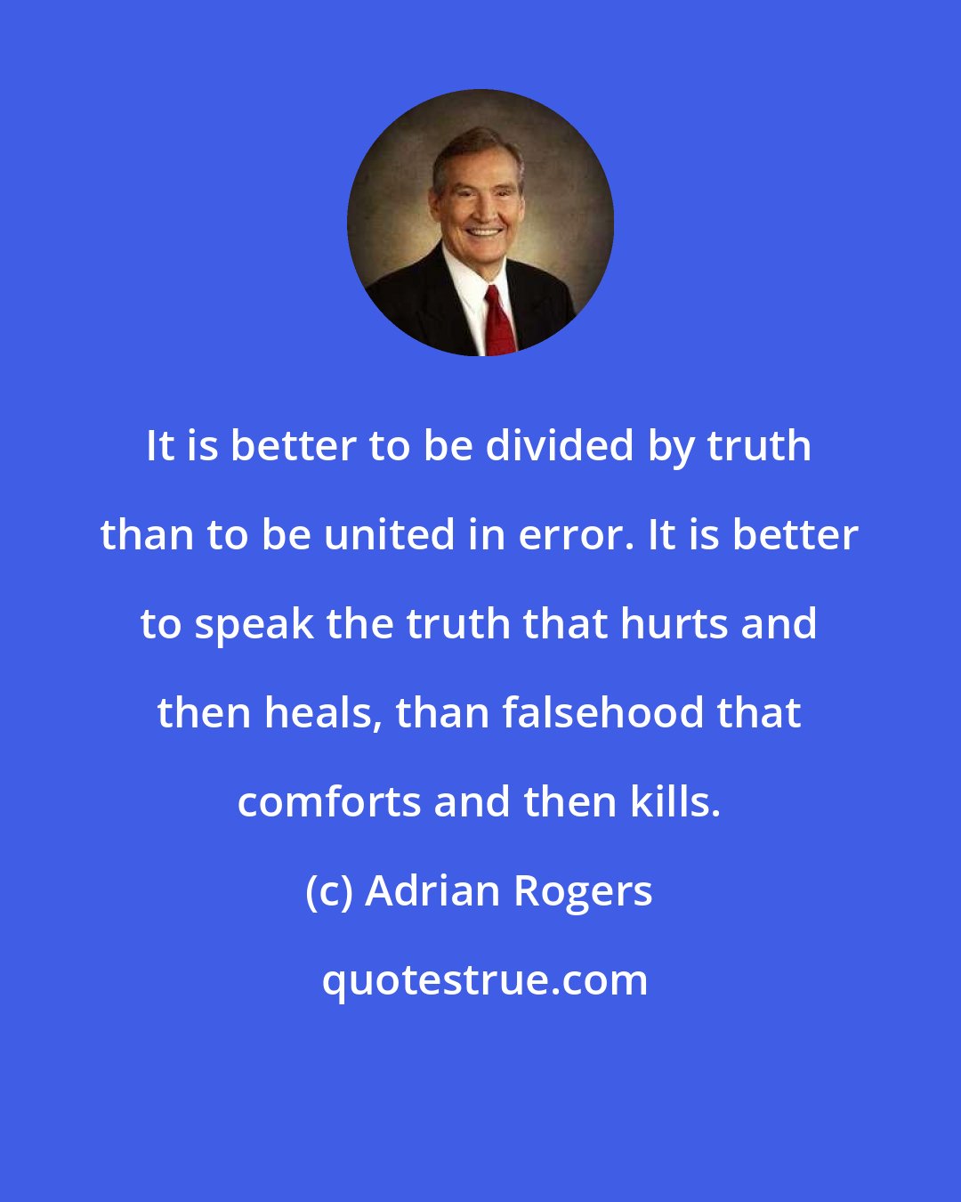 Adrian Rogers: It is better to be divided by truth than to be united in error. It is better to speak the truth that hurts and then heals, than falsehood that comforts and then kills.