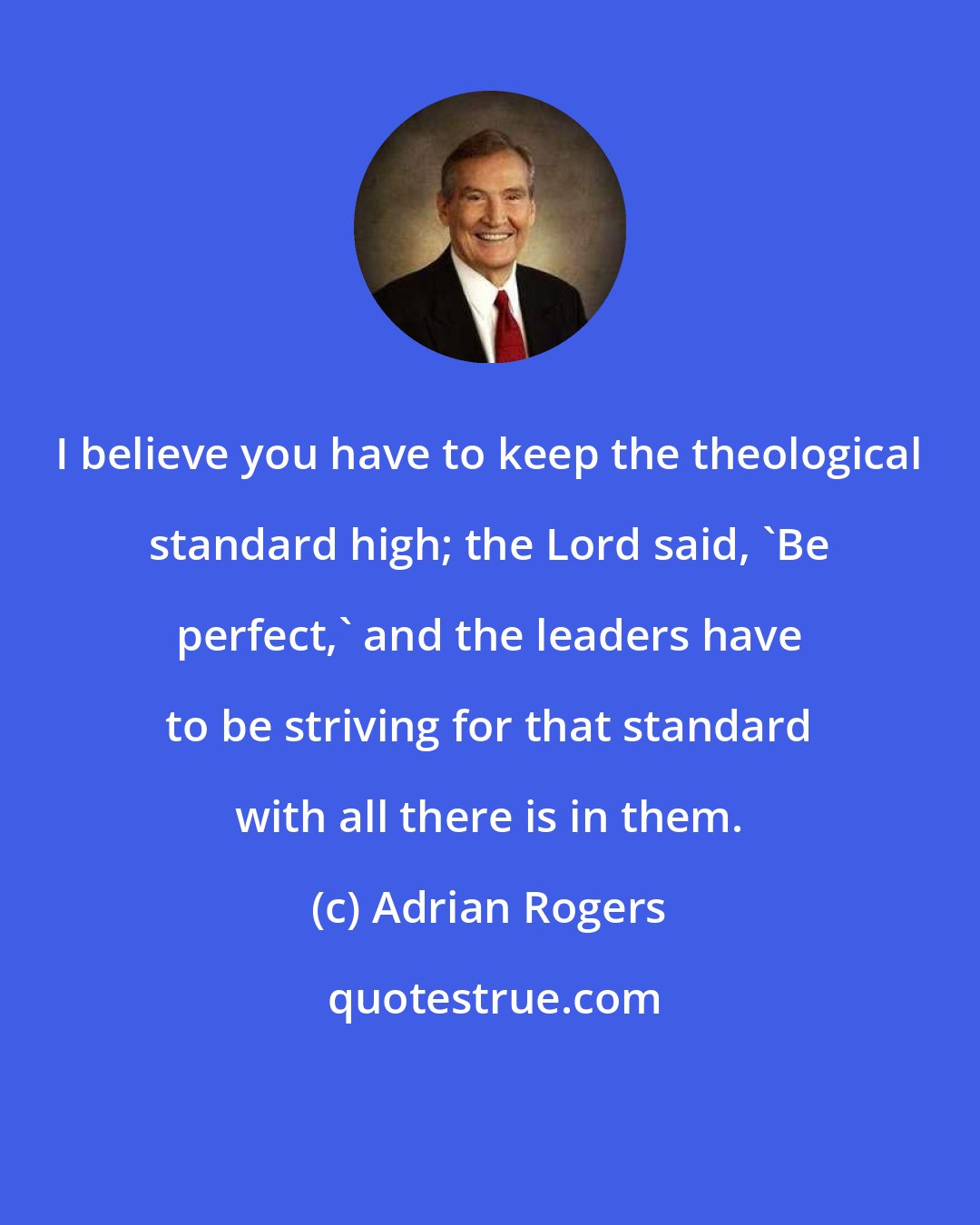 Adrian Rogers: I believe you have to keep the theological standard high; the Lord said, 'Be perfect,' and the leaders have to be striving for that standard with all there is in them.