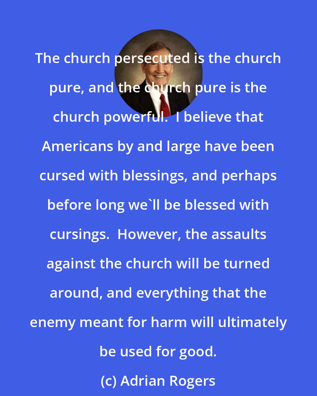 Adrian Rogers: The church persecuted is the church pure, and the church pure is the church powerful.  I believe that Americans by and large have been cursed with blessings, and perhaps before long we'll be blessed with cursings.  However, the assaults against the church will be turned around, and everything that the enemy meant for harm will ultimately be used for good.