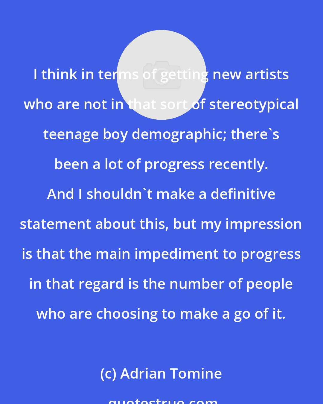 Adrian Tomine: I think in terms of getting new artists who are not in that sort of stereotypical teenage boy demographic; there's been a lot of progress recently. And I shouldn't make a definitive statement about this, but my impression is that the main impediment to progress in that regard is the number of people who are choosing to make a go of it.