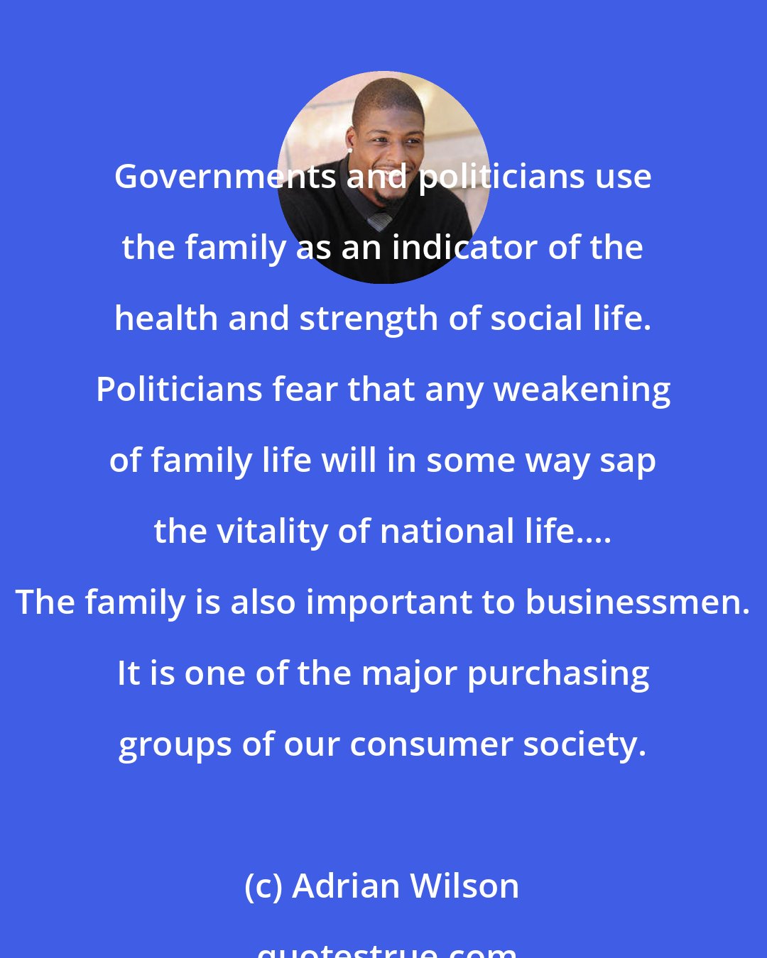 Adrian Wilson: Governments and politicians use the family as an indicator of the health and strength of social life. Politicians fear that any weakening of family life will in some way sap the vitality of national life.... The family is also important to businessmen. It is one of the major purchasing groups of our consumer society.