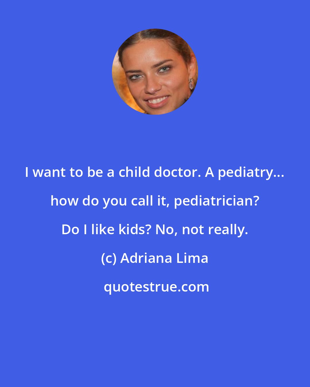 Adriana Lima: I want to be a child doctor. A pediatry... how do you call it, pediatrician? Do I like kids? No, not really.