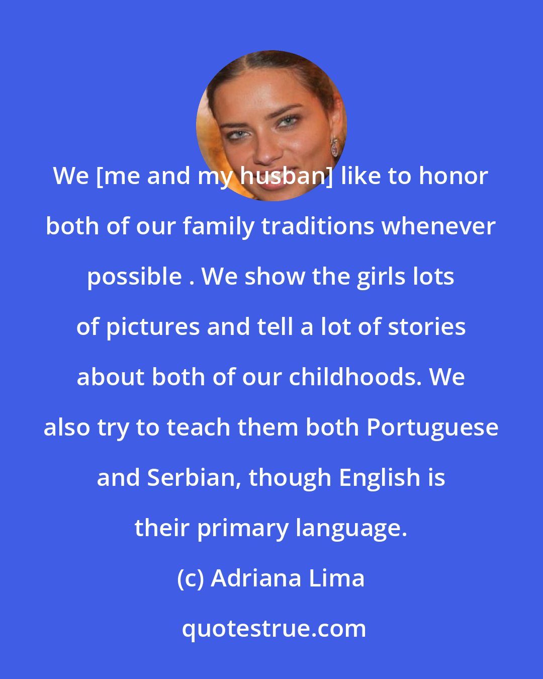 Adriana Lima: We [me and my husban] like to honor both of our family traditions whenever possible . We show the girls lots of pictures and tell a lot of stories about both of our childhoods. We also try to teach them both Portuguese and Serbian, though English is their primary language.