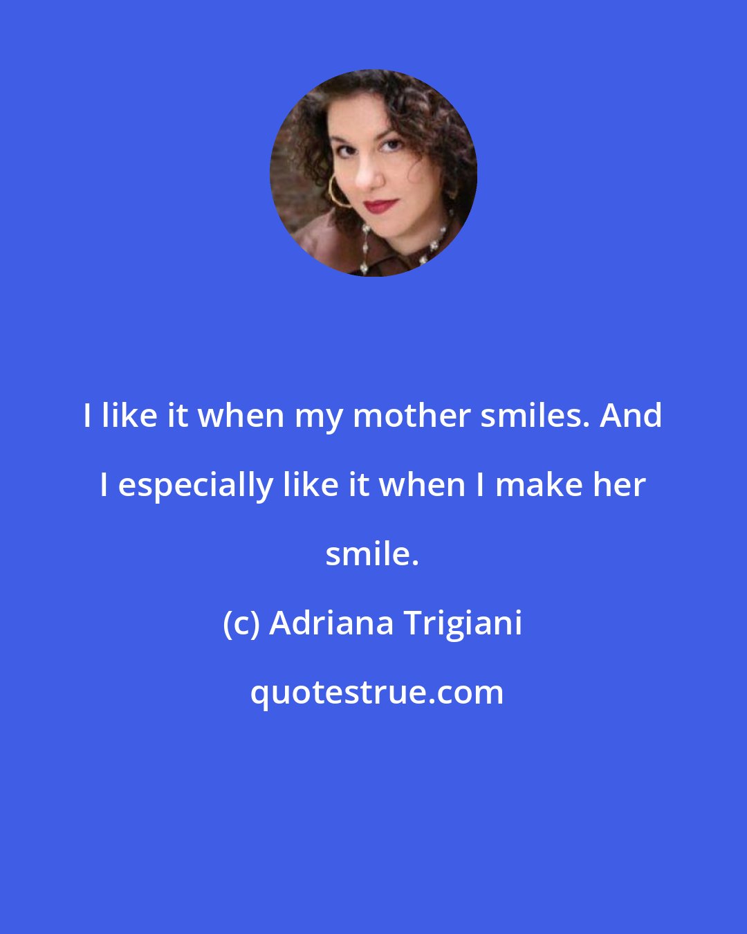 Adriana Trigiani: I like it when my mother smiles. And I especially like it when I make her smile.