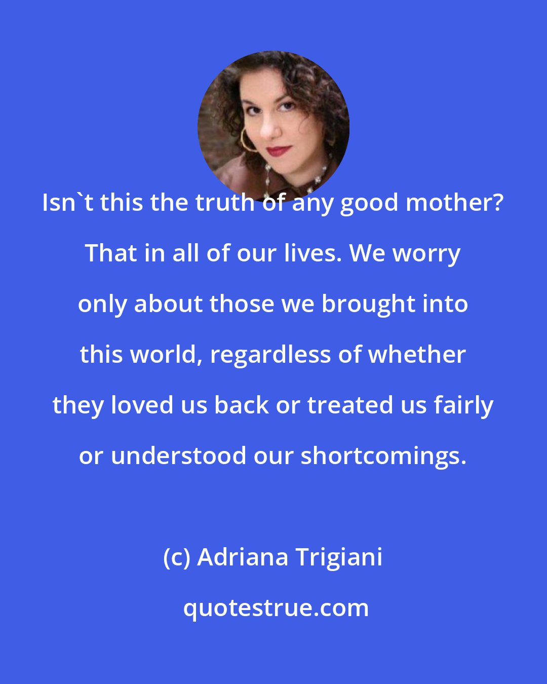 Adriana Trigiani: Isn't this the truth of any good mother? That in all of our lives. We worry only about those we brought into this world, regardless of whether they loved us back or treated us fairly or understood our shortcomings.