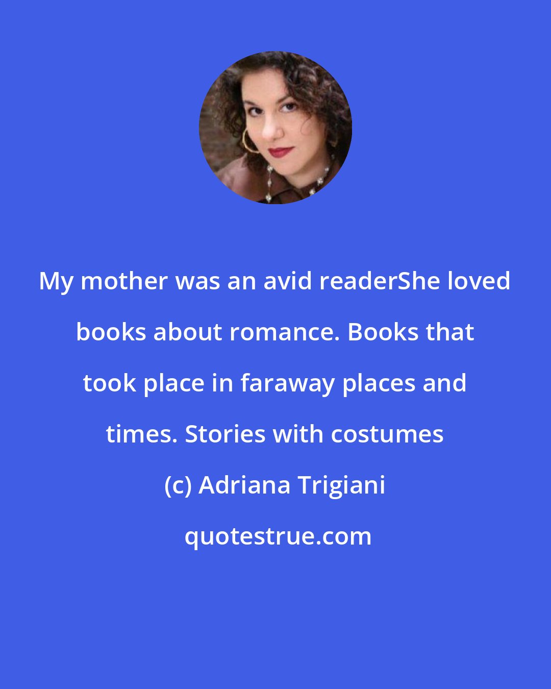 Adriana Trigiani: My mother was an avid readerShe loved books about romance. Books that took place in faraway places and times. Stories with costumes