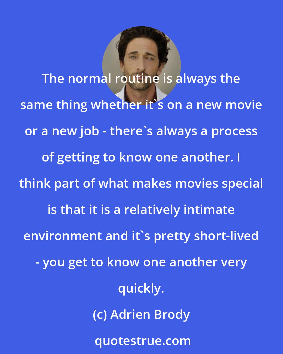 Adrien Brody: The normal routine is always the same thing whether it's on a new movie or a new job - there's always a process of getting to know one another. I think part of what makes movies special is that it is a relatively intimate environment and it's pretty short-lived - you get to know one another very quickly.