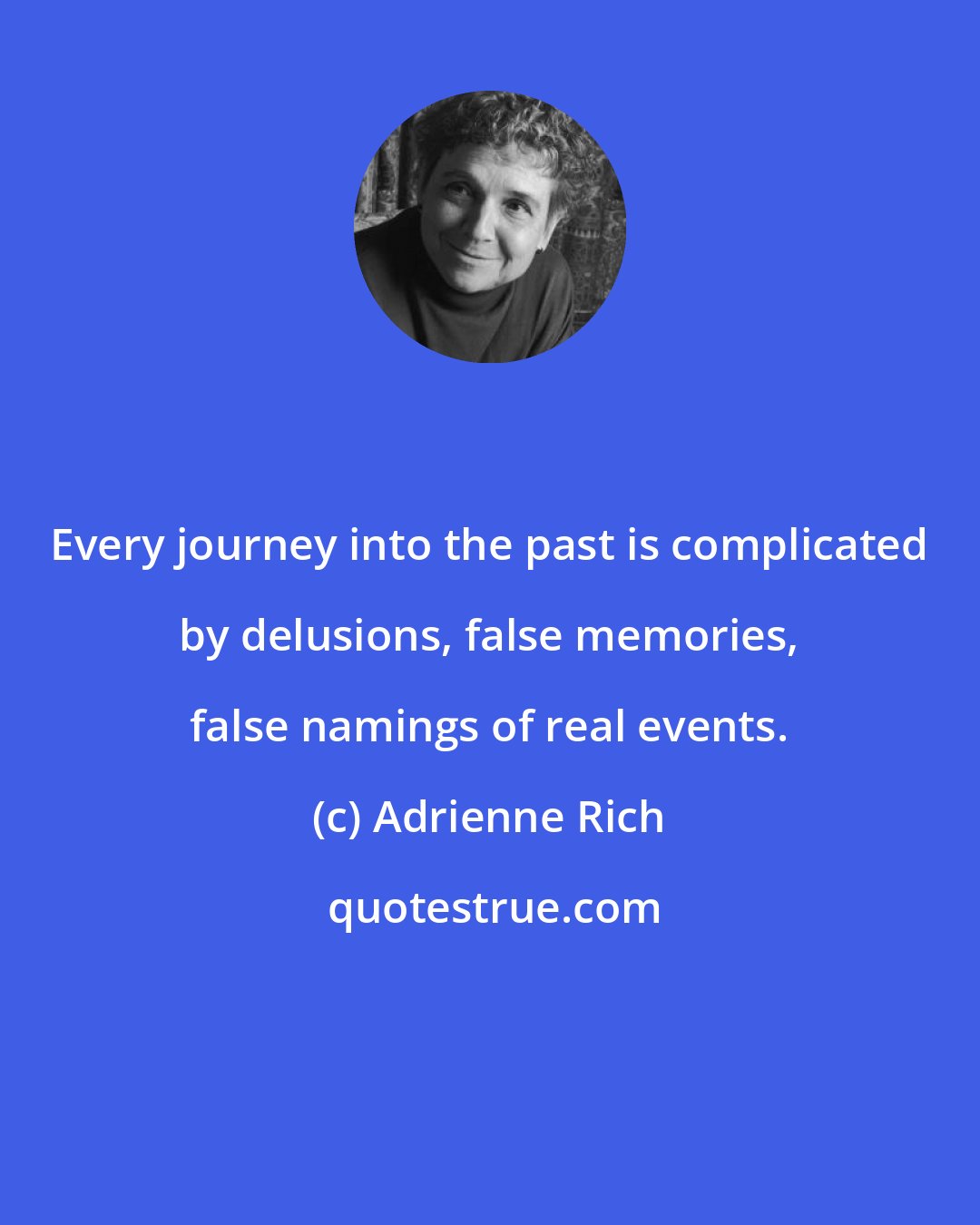 Adrienne Rich: Every journey into the past is complicated by delusions, false memories, false namings of real events.