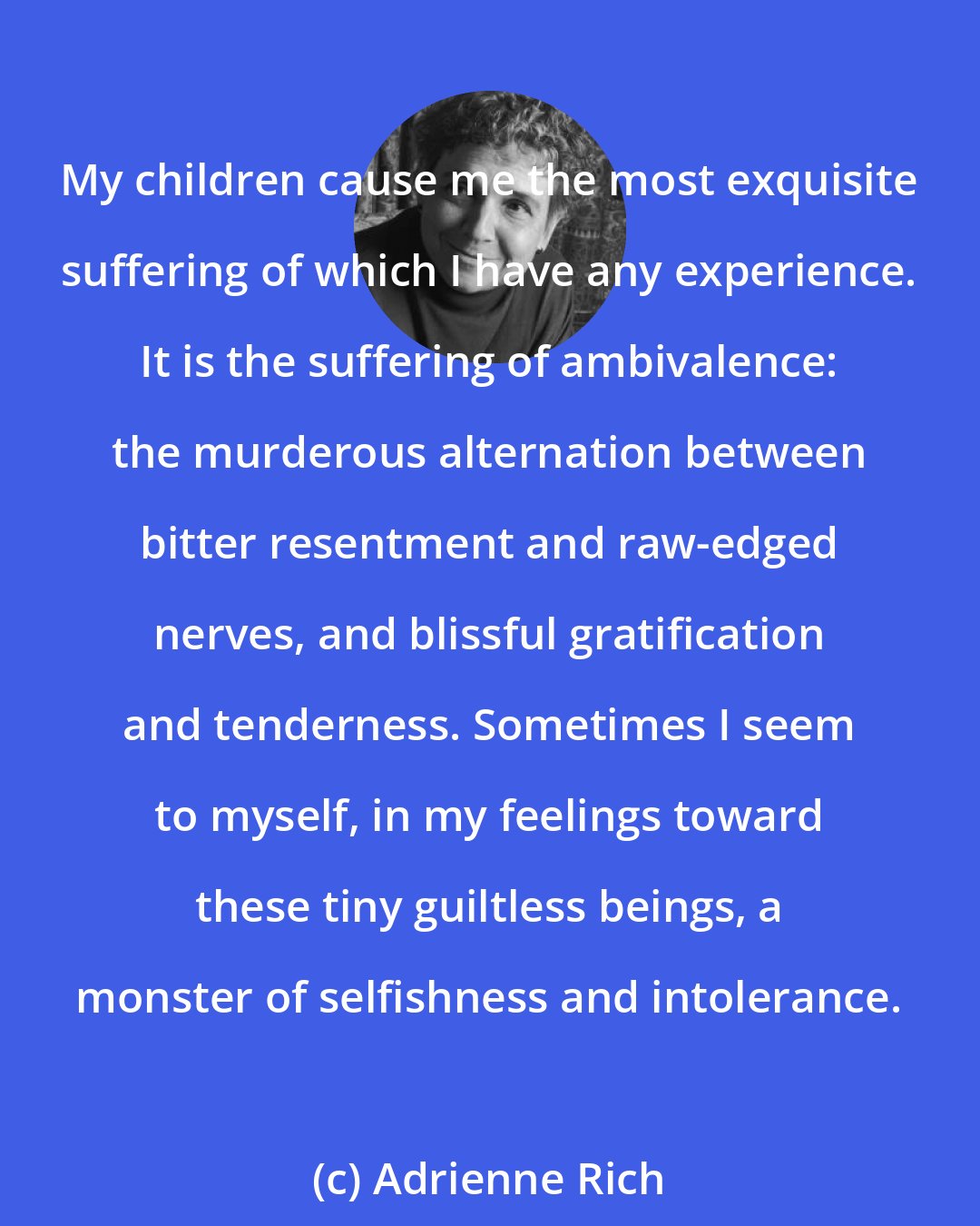 Adrienne Rich: My children cause me the most exquisite suffering of which I have any experience. It is the suffering of ambivalence: the murderous alternation between bitter resentment and raw-edged nerves, and blissful gratification and tenderness. Sometimes I seem to myself, in my feelings toward these tiny guiltless beings, a monster of selfishness and intolerance.