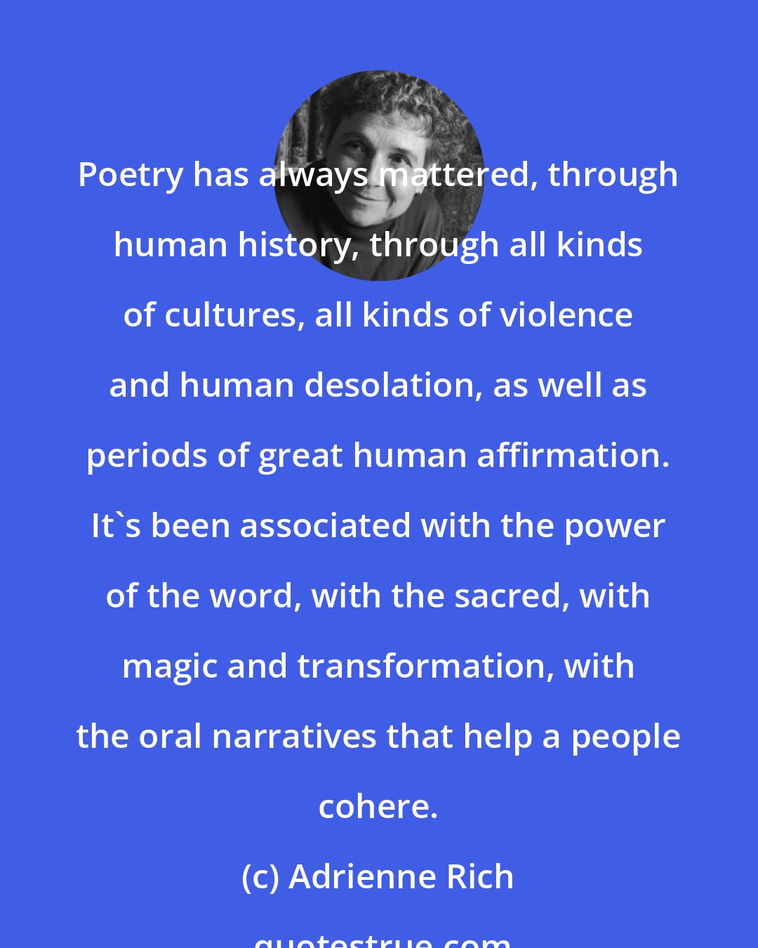 Adrienne Rich: Poetry has always mattered, through human history, through all kinds of cultures, all kinds of violence and human desolation, as well as periods of great human affirmation. It's been associated with the power of the word, with the sacred, with magic and transformation, with the oral narratives that help a people cohere.