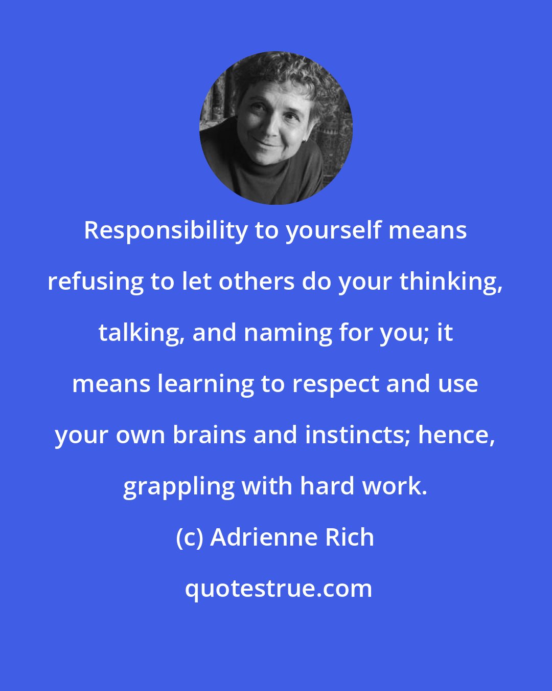 Adrienne Rich: Responsibility to yourself means refusing to let others do your thinking, talking, and naming for you; it means learning to respect and use your own brains and instincts; hence, grappling with hard work.