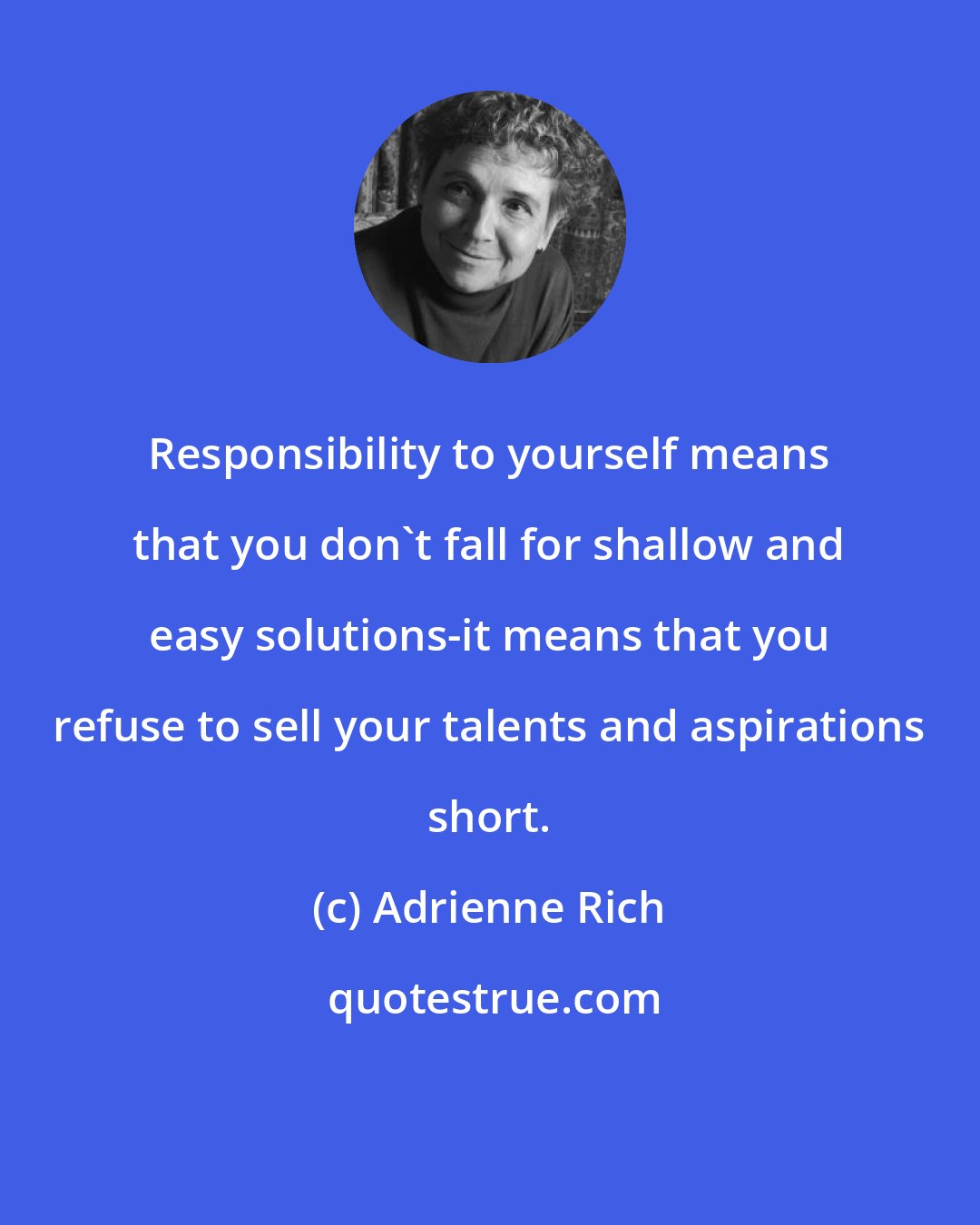 Adrienne Rich: Responsibility to yourself means that you don't fall for shallow and easy solutions-it means that you refuse to sell your talents and aspirations short.