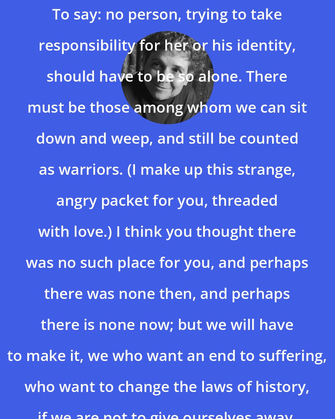 Adrienne Rich: That's why I want to speak to you now. To say: no person, trying to take responsibility for her or his identity, should have to be so alone. There must be those among whom we can sit down and weep, and still be counted as warriors. (I make up this strange, angry packet for you, threaded with love.) I think you thought there was no such place for you, and perhaps there was none then, and perhaps there is none now; but we will have to make it, we who want an end to suffering, who want to change the laws of history, if we are not to give ourselves away.