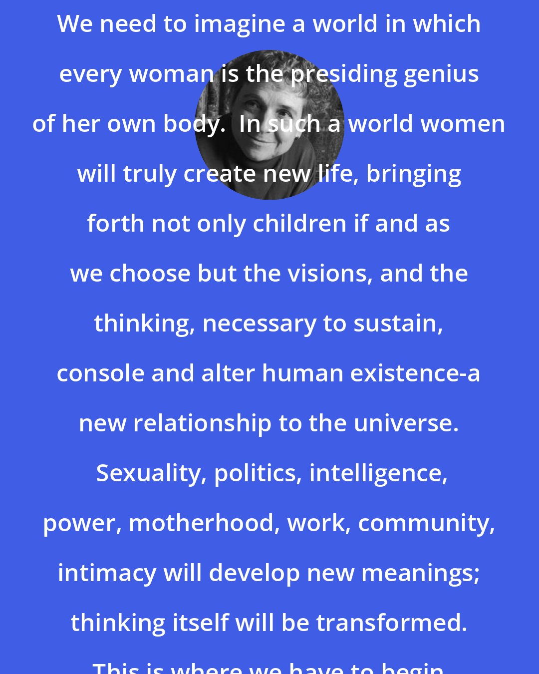 Adrienne Rich: We need to imagine a world in which every woman is the presiding genius of her own body.  In such a world women will truly create new life, bringing forth not only children if and as we choose but the visions, and the thinking, necessary to sustain, console and alter human existence-a new relationship to the universe.  Sexuality, politics, intelligence, power, motherhood, work, community, intimacy will develop new meanings; thinking itself will be transformed.  This is where we have to begin.